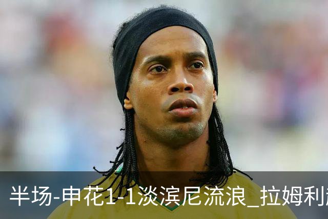 半场-申花1-1淡滨尼流浪 拉姆利越位进球被判有效 徐皓阳贴地斩